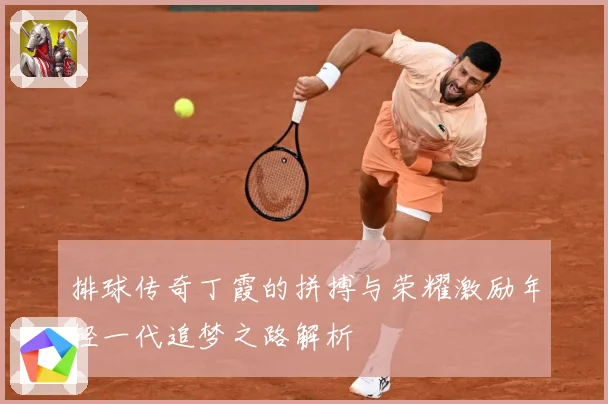 排球传奇丁霞的拼搏与荣耀激励年轻一代追梦之路解析