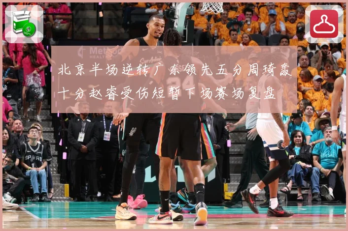 北京半场逆转广东领先五分周琦轰十分赵睿受伤短暂下场赛场复盘